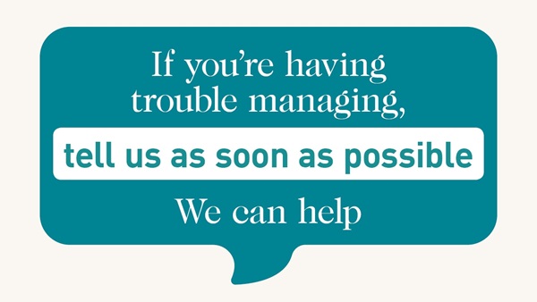 Icon of a speech bubble with the text: If you are having trouble managing tell us as soon as possible. We can help.